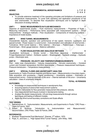 62
AE8602 EXPERIMENTAL AERODYNAMICS L T P C
3 0 0 3
OBJECTIVE:
 To provide extensive treatment of the operating principles and limitations of pressure and
temperature measurements. To cover both operating and application procedures of hot
wire anemometer. To describe flow visualization techniques and to highlight in depth
discussion of analog methods.
UNIT I BASIC MEASUREMENTS IN FLUID MECHANICS 7
Objective of experimental studies – Fluid mechanics measurements – Properties of fluids –
Measuring instruments – Performance terms associated with measurement systems – Direct
measurements - Analogue methods – Flow visualization – Components of measuring systems –
Importance of model studies.
UNIT II WIND TUNNEL MEASUREMENTS 10
Characteristic features, operation and performance of low speed, transonic, supersonic and
special tunnels - Power losses in a wind tunnel – Instrumentation and calibration of wind tunnels –
Turbulence- Wind tunnel balance – Wire balance – Strut-type – Platform-type – Yoke-type –
Pyramid type – Strain gauge balance – Balance calibration.
UNIT III FLOW VISUALIZATION AND ANALOGUE METHODS 9
Visualization techniques – Smoke tunnel – Hele-Shaw apparatus - Interferometer –
Fringe-Displacement method – Schlieren system – Shadowgraph - Hydraulic analogy – Hydraulic
jumps – Electrolytic tank.
UNIT IV PRESSURE, VELOCITY AND TEMPERATUREMEASUREMENTS 9
Pitot - static tube characteristics - Velocity measurements - Hot-wire anemometry – Constant
current and Constant temperature Hot-Wire anemometer – Pressure measurement techniques -
Pressure transducers – Temperature measurements.
UNIT V SPECIAL FLOWS AND UNCERTAINTY ANALYSIS 10
Experiments on Taylor-Proudman theorem and Ekman layer – Measurements in boundary layers -
Data acquisition and processing – Signal conditioning – Uncertainty analysis – Estimation of
measurement errors – External estimate of the error – Internal estimate of the error – Uncertainty
calculation - Uses of uncertainty analysis.
TOTAL: 45 PERIODS
OUTCOMES:
 Knowledge on measurement techniques in aerodynamic flow.
 Acquiring basics of wind tunnel measurement systems
 Specific instruments for flow parameter measurement like pressure, velocity.
 Use measurement techniques involved in Aerodynamic testing.
 Analyze the model measurements, Lift and drag measurements through various
techniques and testing of different models.
 Apply the Wind tunnel boundary corrections and Scale effects
TEXT BOOKS:
1. Rathakrishnan, E., “Instrumentation, Measurements, and Experiments in Fluids,” CRC Press –
Taylor & Francis, 2007.
2. Robert B Northrop, “Introduction to Instrumentation and Measurements”,
Second Edition, CRC Press, Taylor & Francis, 2006.
REFERENCES:
1. Bradsaw "Experimental Fluid Mechanics", Elsevier, 2nd
edition, 1970.
2. Pope, A., and Goin, L., "High Speed Wind Tunnel Testing", John Wiley, 1985.
www.padeepz.net
www.padeepz.net
w
w
w
.padeepz.net
 