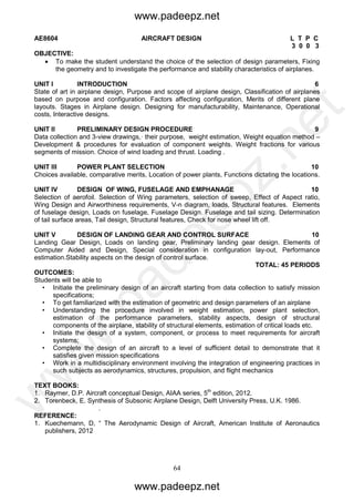 64
AE8604 AIRCRAFT DESIGN L T P C
3 0 0 3
OBJECTIVE:
 To make the student understand the choice of the selection of design parameters, Fixing
the geometry and to investigate the performance and stability characteristics of airplanes.
UNIT I INTRODUCTION 6
State of art in airplane design, Purpose and scope of airplane design, Classification of airplanes
based on purpose and configuration. Factors affecting configuration, Merits of different plane
layouts. Stages in Airplane design. Designing for manufacturability, Maintenance, Operational
costs, Interactive designs.
UNIT II PRELIMINARY DESIGN PROCEDURE 9
Data collection and 3-view drawings,· their purpose, weight estimation, Weight equation method –
Development & procedures for evaluation of component weights. Weight fractions for various
segments of mission. Choice of wind loading and thrust. Loading .
UNIT III POWER PLANT SELECTION 10
Choices available, comparative merits, Location of power plants, Functions dictating the locations.
UNIT IV DESIGN OF WING, FUSELAGE AND EMPHANAGE 10
Selection of aerofoil. Selection of Wing parameters, selection of sweep, Effect of Aspect ratio,
Wing Design and Airworthiness requirements, V-n diagram, loads, Structural features. Elements
of fuselage design, Loads on fuselage, Fuselage Design. Fuselage and tail sizing. Determination
of tail surface areas, Tail design, Structural features, Check for nose wheel lift off.
UNIT V DESIGN OF LANDING GEAR AND CONTROL SURFACE 10
Landing Gear Design, Loads on landing gear, Preliminary landing gear design. Elements of
Computer Aided and Design, Special consideration in configuration lay-out, Performance
estimation.Stability aspects on the design of control surface.
TOTAL: 45 PERIODS
OUTCOMES:
Students will be able to
• Initiate the preliminary design of an aircraft starting from data collection to satisfy mission
specifications;
• To get familiarized with the estimation of geometric and design parameters of an airplane
• Understanding the procedure involved in weight estimation, power plant selection,
estimation of the performance parameters, stability aspects, design of structural
components of the airplane, stability of structural elements, estimation of critical loads etc.
• Initiate the design of a system, component, or process to meet requirements for aircraft
systems;
• Complete the design of an aircraft to a level of sufficient detail to demonstrate that it
satisfies given mission specifications
• Work in a multidisciplinary environment involving the integration of engineering practices in
such subjects as aerodynamics, structures, propulsion, and flight mechanics
TEXT BOOKS:
1. Raymer, D.P. Aircraft conceptual Design, AIAA series, 5th
edition, 2012.
2. Torenbeck, E. Synthesis of Subsonic Airplane Design, Delft University Press, U.K. 1986.
.
REFERENCE:
1. Kuechemann, D, “ The Aerodynamic Design of Aircraft, American Institute of Aeronautics
publishers, 2012
www.padeepz.net
www.padeepz.net
w
w
w
.padeepz.net
 