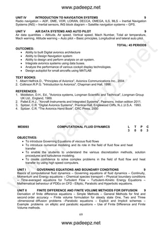 69
UNIT IV INTRODUCTION TO NAVIGATION SYSTEMS 9
Radio navigation – ADF, DME, VOR, LORAN, DECCA, OMEGA, ILS, MLS – Inertial Navigation
Systems (INS) – Inertial sensors, INS block diagram – Satellite navigation systems – GPS.
UNIT V AIR DATA SYSTEMS AND AUTO PILOT 9
Air data quantities – Altitude, Air speed, Vertical speed, Mach Number, Total air temperature,
Mach warning, Altitude warning – Auto pilot – Basic principles, Longitudinal and lateral auto pilot.
TOTAL: 45 PERIODS
OUTCOMES:
 Ability to built Digital avionics architecture
 Ability to Design Navigation system
 Ability to design and perform analysis on air system.
 Integrate avionics systems using data buses.
 Analyze the performance of various cockpit display technologies.
 Design autopilot for small aircrafts using MATLAB
TEXT BOOKS:
1. Albert Helfrick.D., "Principles of Avionics", Avionics Communications Inc., 2004
2. Collinson.R.P.G. "Introduction to Avionics", Chapman and Hall, 1996.
REFERENCES:
1. Middleton, D.H., Ed., "Avionics systems, Longman Scientific and Technical", Longman Group
UK Ltd., England, 1989.
2. Pallet.E.H.J., "Aircraft Instruments and Integrated Systems", Pearsons, Indian edition 2011.
3. Spitzer, C.R. "Digital Avionics Systems", Prentice-Hall, Englewood Cliffs, N.J.,U.S.A. 1993.
4. Spitzer. C.R. "The Avionics Hand Book", CRC Press, 2000
ME8093 COMPUTATIONAL FLUID DYNAMICS L T
P
P C
3 0
0
0 3
OBJECTIVES:
 To introduce Governing Equations of viscous fluid flows
 To introduce numerical modeling and its role in the field of fluid flow and heat
transfer
 To enable the students to understand the various discretization methods, solution
procedures and turbulence modeling.
 To create confidence to solve complex problems in the field of fluid flow and heat
transfer by using high speed computers.
UNIT I GOVERNING EQUATIONS AND BOUNDARY CONDITIONS 9
Basics of computational fluid dynamics – Governing equations of fluid dynamics – Continuity,
Momentum and Energy equations – Chemical species transport – Physical boundary conditions
– Time-averaged equations for Turbulent Flow – Turbulent–Kinetic Energy Equations –
Mathematical behaviour of PDEs on CFD - Elliptic, Parabolic and Hyperbolic equations.
UNIT II FINITE DIFFERENCE AND FINITE VOLUME METHODS FOR DIFFUSION 9
Derivation of finite difference equations – Simple Methods – General Methods for first and
second order accuracy – Finite volume formulation for steady state One, Two and Three
-dimensional diffusion problems –Parabolic equations – Explicit and Implicit schemes –
Example problems on elliptic and parabolic equations – Use of Finite Difference and Finite
Volume methods.
www.padeepz.net
www.padeepz.net
w
w
w
.padeepz.net
 