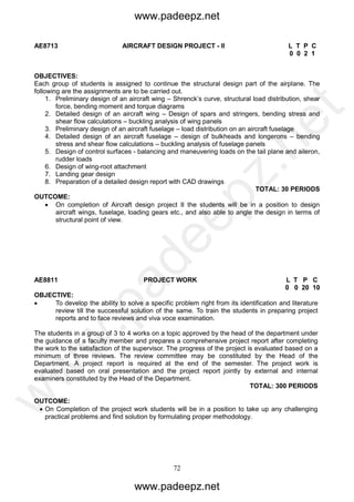 72
AE8713 AIRCRAFT DESIGN PROJECT - II L T P C
0 0 2 1
OBJECTIVES:
Each group of students is assigned to continue the structural design part of the airplane. The
following are the assignments are to be carried out.
1. Preliminary design of an aircraft wing – Shrenck’s curve, structural load distribution, shear
force, bending moment and torque diagrams
2. Detailed design of an aircraft wing – Design of spars and stringers, bending stress and
shear flow calculations – buckling analysis of wing panels
3. Preliminary design of an aircraft fuselage – load distribution on an aircraft fuselage
4. Detailed design of an aircraft fuselage – design of bulkheads and longerons – bending
stress and shear flow calculations – buckling analysis of fuselage panels
5. Design of control surfaces - balancing and maneuvering loads on the tail plane and aileron,
rudder loads
6. Design of wing-root attachment
7. Landing gear design
8. Preparation of a detailed design report with CAD drawings
TOTAL: 30 PERIODS
OUTCOME:
 On completion of Aircraft design project II the students will be in a position to design
aircraft wings, fuselage, loading gears etc., and also able to angle the design in terms of
structural point of view.
AE8811 PROJECT WORK L T P C
0 0 20 10
OBJECTIVE:
 To develop the ability to solve a specific problem right from its identification and literature
review till the successful solution of the same. To train the students in preparing project
reports and to face reviews and viva voce examination.
The students in a group of 3 to 4 works on a topic approved by the head of the department under
the guidance of a faculty member and prepares a comprehensive project report after completing
the work to the satisfaction of the supervisor. The progress of the project is evaluated based on a
minimum of three reviews. The review committee may be constituted by the Head of the
Department. A project report is required at the end of the semester. The project work is
evaluated based on oral presentation and the project report jointly by external and internal
examiners constituted by the Head of the Department.
TOTAL: 300 PERIODS
OUTCOME:
 On Completion of the project work students will be in a position to take up any challenging
practical problems and find solution by formulating proper methodology.
www.padeepz.net
www.padeepz.net
w
w
w
.padeepz.net
 