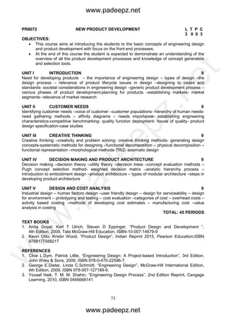 73
PR8072 NEW PRODUCT DEVELOPMENT L T P C
3 0 0 3
OBJECTIVES:
 This course aims at introducing the students to the basic concepts of engineering design
and product development with focus on the front end processes.
 At the end of this course the student is expected to demonstrate an understanding of the
overview of all the product development processes and knowledge of concept generation
and selection tools.
UNIT I INTRODUCTION 9
Need for developing products – the importance of engineering design – types of design –the
design process – relevance of product lifecycle issues in design –designing to codes and
standards- societal considerations in engineering design –generic product development process –
various phases of product development-planning for products –establishing markets- market
segments- relevance of market research
UNIT II CUSTOMER NEEDS 9
Identifying customer needs –voice of customer –customer populations- hierarchy of human needs-
need gathering methods – affinity diagrams – needs importance- establishing engineering
characteristics-competitive benchmarking- quality function deployment- house of quality- product
design specification-case studies
UNIT III CREATIVE THINKING 9
Creative thinking –creativity and problem solving- creative thinking methods- generating design
concepts-systematic methods for designing –functional decomposition – physical decomposition –
functional representation –morphological methods-TRIZ- axiomatic design
UNIT IV DECISION MAKING AND PRODUCT ARCHITECTURE 9
Decision making –decision theory –utility theory –decision trees –concept evaluation methods –
Pugh concept selection method- weighted decision matrix –analytic hierarchy process –
introduction to embodiment design –product architecture – types of modular architecture –steps in
developing product architecture
UNIT V DESIGN AND COST ANALYSIS 9
Industrial design – human factors design –user friendly design – design for serviceability – design
for environment – prototyping and testing – cost evaluation –categories of cost – overhead costs –
activity based costing –methods of developing cost estimates – manufacturing cost –value
analysis in costing
TOTAL: 45 PERIODS
TEXT BOOKS
1. Anita Goyal, Karl T Ulrich, Steven D Eppinger, “Product Design and Development “,
4th Edition, 2009, Tata McGraw-Hill Education, ISBN-10-007-14679-9
2. Kevin Otto, Kristin Wood, “Product Design”, Indian Reprint 2015, Pearson Education,ISBN
9788177588217
REFERENCES
1. Clive L.Dym, Patrick Little, “Engineering Design: A Project-based Introduction”, 3rd Edition,
John Wiley & Sons, 2009, ISBN 978-0-470-22596-7.
2. George E.Dieter, Linda C.Schmidt, “Engineering Design”, McGraw-Hill International Edition,
4th Edition, 2009, ISBN 978-007-127189-9.
3. Yousef Haik, T. M. M. Shahin, “Engineering Design Process”, 2nd Edition Reprint, Cengage
Learning, 2010, ISBN 0495668141
www.padeepz.net
www.padeepz.net
w
w
w
.padeepz.net
 