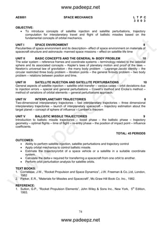74
AE8001 SPACE MECHANICS L T P C
3 0 0 3
OBJECTIVE:
 To introduce concepts of satellite injection and satellite perturbations, trajectory
computation for interplanetary travel and flight of ballistic missiles based on the
fundamental concepts of orbital mechanics.
UNIT I SPACE ENVIRONMENT 8
Peculiarities of space environment and its description– effect of space environment on materials of
spacecraft structure and astronauts- manned space missions – effect on satellite life time
UNIT II BASIC CONCEPTS AND THE GENERAL N- BODY PROBLEM 10
The solar system – reference frames and coordinate systems – terminology related to the celestial
sphere and its associated concepts – Kepler’s laws of planetary motion and proof of the laws –
Newton’s universal law of gravitation - the many body problem - Lagrange-Jacobi identity – the
circular restricted three body problem – libration points – the general N-body problem – two body
problem – relations between position and time.
UNIT III SATELLITE INJECTION AND SATELLITE PERTURBATIONS 10
General aspects of satellite injection – satellite orbit transfer – various cases – orbit deviations due
to injection errors – special and general perturbations – Cowell’s method and Encke’s method –
method of variations of orbital elements – general perturbations approach.
UNIT IV INTERPLANETARY TRAJECTORIES 8
Two-dimensional interplanetary trajectories – fast interplanetary trajectories – three dimensional
interplanetary trajectories – launch of interplanetary spacecraft – trajectory estimation about the
target planet – concept of sphere of influence – Lambert’s theorem
UNIT V BALLISTIC MISSILE TRAJECTORIES 9
Introduction to ballistic missile trajectories – boost phase – the ballistic phase – trajectory
geometry – optimal flights – time of flight – re-entry phase – the position of impact point – influence
coefficients.
TOTAL: 45 PERIODS
OUTCOMES:
 Ability to perform satellite injection, satellite perturbations and trajectory control
 Apply orbital mechanics to control ballistic missile.
 Estimate the trajectory/orbit of a space vehicle or a satellite in a suitable coordinate
system.
 Calculate the delta-v required for transferring a spacecraft from one orbit to another.
 Perform orbit perturbation analysis for satellite orbits.
TEXT BOOKS:
1. Cornelisse, J.W., “Rocket Propulsion and Space Dynamics”, J.W. Freeman & Co.,Ltd, London,
1982
2. Parker, E.R., “Materials for Missiles and Spacecraft”, Mc.Graw Hill Book Co. Inc., 1982.
REFERENCE:
1. Sutton, G.P., “Rocket Propulsion Elements”, John Wiley & Sons Inc., New York, 5th
Edition,
1993.
www.padeepz.net
www.padeepz.net
w
w
w
.padeepz.net
 