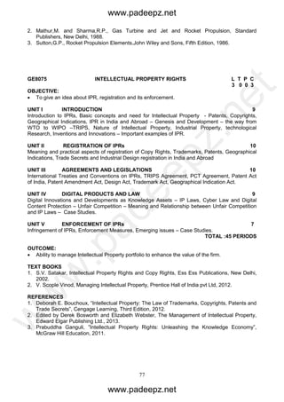 77
2. Mathur,M. and Sharma,R.P., Gas Turbine and Jet and Rocket Propulsion, Standard
Publishers, New Delhi, 1988.
3. Sutton,G.P., Rocket Propulsion Elements,John Wiley and Sons, Fifth Edition, 1986.
GE8075 INTELLECTUAL PROPERTY RIGHTS L T P C
3 0 0 3
OBJECTIVE:
 To give an idea about IPR, registration and its enforcement.
UNIT I INTRODUCTION 9
Introduction to IPRs, Basic concepts and need for Intellectual Property - Patents, Copyrights,
Geographical Indications, IPR in India and Abroad – Genesis and Development – the way from
WTO to WIPO –TRIPS, Nature of Intellectual Property, Industrial Property, technological
Research, Inventions and Innovations – Important examples of IPR.
UNIT II REGISTRATION OF IPRs 10
Meaning and practical aspects of registration of Copy Rights, Trademarks, Patents, Geographical
Indications, Trade Secrets and Industrial Design registration in India and Abroad
UNIT III AGREEMENTS AND LEGISLATIONS 10
International Treaties and Conventions on IPRs, TRIPS Agreement, PCT Agreement, Patent Act
of India, Patent Amendment Act, Design Act, Trademark Act, Geographical Indication Act.
UNIT IV DIGITAL PRODUCTS AND LAW 9
Digital Innovations and Developments as Knowledge Assets – IP Laws, Cyber Law and Digital
Content Protection – Unfair Competition – Meaning and Relationship between Unfair Competition
and IP Laws – Case Studies.
UNIT V ENFORCEMENT OF IPRs 7
Infringement of IPRs, Enforcement Measures, Emerging issues – Case Studies.
TOTAL :45 PERIODS
OUTCOME:
 Ability to manage Intellectual Property portfolio to enhance the value of the firm.
TEXT BOOKS
1. S.V. Satakar, Intellectual Property Rights and Copy Rights, Ess Ess Publications, New Delhi,
2002.
2. V. Scople Vinod, Managing Intellectual Property, Prentice Hall of India pvt Ltd, 2012.
REFERENCES
1. Deborah E. Bouchoux, “Intellectual Property: The Law of Trademarks, Copyrights, Patents and
Trade Secrets”, Cengage Learning, Third Edition, 2012.
2. Edited by Derek Bosworth and Elizabeth Webster, The Management of Intellectual Property,
Edward Elgar Publishing Ltd., 2013.
3. Prabuddha Ganguli, ”Intellectual Property Rights: Unleashing the Knowledge Economy”,
McGraw Hill Education, 2011.
www.padeepz.net
www.padeepz.net
w
w
w
.padeepz.net
 
