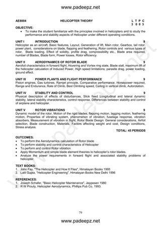 79
AE8004 HELICOPTER THEORY L T P C
3 0 0 3
OBJECTIVE:
 To make the student familiarize with the principles involved in helicopters and to study the
performance and stability aspects of Helicopter under different operating conditions.
UNIT I INTRODUCTION 9
Helicopter as an aircraft, Basic features, Layout, Generation of lift, Main rotor, Gearbox, tail rotor,
power plant, considerations on blade, flapping and feathering, Rotor controls and various types of
rotor, Blade loading, Effect of solidity, profile drag, compressibility etc., Blade area required,
number of Blades, Blade form, Power losses, Rotor efficiency.
UNIT II AERODYNAMICS OF ROTOR BLADE 9
Aerofoil characteristics in forward flight, Hovering and Vortex ring state, Blade stall, maximum lift of
the helicopter calculation of Induced Power, High speed limitations; parasite drag, power loading,
ground effect.
UNIT III POWER PLANTS AND FLIGHT PERFORMANCE 9
Piston engines, Gas turbines, Ramjet principle, Comparative performance, Horsepower required,
Range and Endurance, Rate of Climb, Best Climbing speed, Ceiling in vertical climb, Autorotation.
UNIT IV STABILITY AND CONTROL 9
Physical description of effects of disturbances, Stick fixed Longitudinal and lateral dynamic
stability, lateral stability characteristics, control response. Differences between stability and control
of airplane and helicopter.
UNIT V ROTOR VIBRATIONS 9
Dynamic model of the rotor, Motion of the rigid blades, flapping motion, lagging motion, feathering
motion, Properties of vibrating system, phenomenon of vibration, fuselage response, vibration
absorbers, Measurement of vibration in flight. Rotor Blade Design: General considerations, Airfoil
selection, Blade construction, Materials, Factors affecting weight and cost, Design conditions,
Stress analysis.
TOTAL: 45 PERIODS
OUTCOMES:
 To perform the Aerodynamics calculation of Rotor blade
 To perform stability and control characteristics of Helicopter
 To perform and control Rotor vibration
 Apply Momentum and simple blade element theories to helicopter’s rotor blades.
 Analyze the power requirements in forward flight and associated stability problems of
helicopter.
TEXT BOOKS:
1. John Fay, "The Helicopter and How It Flies", Himalayan Books 1995
2. Lalit Gupta, "Helicopter Engineering", Himalayan Books New Delhi 1996
REFERENCES:
1. Joseph Schafer, "Basic Helicopter Maintenance", Jeppesen 1980
2. R W Prouty, Helicopter Aerodynamics, Phillips Pub Co, 1993.
www.padeepz.net
www.padeepz.net
w
w
w
.padeepz.net
 
