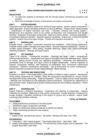 80
AE8005 AERO ENGINE MAINTENANCE AND REPAIR L T P C
3 0 0 3
OBJECTIVES:
 To make the students to familiarize with the Aircraft engine maintenance procedure and
practice.
 Must have knowledge of basics of Aeronautics and engine components.
UNIT I PISTON ENGINES 9
Carburation and Fuel injection systems for small and large engines - Ignition system components -
spark plug detail - Engine operating conditions at various altitudes – Engine power measurements
– Classification of engine lubricants and fuels – Induction, Exhaust and cooling system -
Maintenance and inspection check to be carried out.Inspection and maintenance and trouble
shooting - Inspection of all engine components - Daily and routine checks - Overhaul procedures -
Compression testing of cylinders - Special inspection schedules - Engine fuel, control and exhaust
systems - Engine mount and super charger - Checks and inspection procedures.
UNIT II PROPELLERS 9
Propeller theory - operation, construction assembly and installation - Pitch change mechanism-
Propeller axially system- Damage and repair criteria - General Inspection procedures - Checks on
constant speed propellers - Pitch setting, Propeller Balancing, Blade cuffs, Governor/Propeller
operating conditions – Damage and repair criteria.
UNIT III JET ENGINES 9
Types of jet engines – Fundamental principles – Bearings and seals - Inlets - compressors-
turbines-exhaust section – classification and types of lubrication and fuels- Materials used - Details
of control, starting around running and operating procedures – Inspection and Maintenance-
permissible limits of damage and repair criteria of engine components- internal inspection of
engines- compressor washing- field balancing of compressor fans- Component maintenance
procedures - Systems maintenance procedures - use of instruments for online maintenance -
Special inspection procedures-Foreign Object Damage - Blade damage .
UNIT IV TESTING AND INSPECTION 9
Symptoms of failure - Fault diagnostics - Case studies of different engine systems - Rectification
during testing equipments for overhaul: Tools and equipments requirements for various checks
and alignment during overhauling - Tools for inspection - Tools for safety and for visual inspection
- Methods and instruments for non destructive testing techniques - Equipment for replacement of
parts and their repair. Engine testing: Engine testing procedures and schedule preparation - Online
maintenance.
UNIT V OVERHAULING 9
Engine Overhaul - Overhaul procedures - Inspections and cleaning of components - Repairs
schedules for overhaul - Balancing of Gas turbine components. Trouble Shooting: Procedures for
trouble shooting - Condition monitoring of the engine on ground and at altitude - engine health
monitoring and corrective methods.
TOTAL:45 PERIODS
OUTCOMES:
 Apply maintenance procedure to Aircraft Engines
 Identify the engine components and faults
 Apply non destructive testing procedures to identify the defects
 Apply overhauling procedure to new engines
TEXT BOOK:
1. Kroes & Wild, "Aircraft Power plants ", 7th Edition - McGraw Hill, New York, 1994.
REFERENCES:
1. Turbomeca, " Gas Turbine Engines ", The English Book Store ", New Delhi, 1993.
2. United Technologies Pratt & Whitney, "The Aircraft Gas turbine Engine and its Operation”, The
English Book Store, New Delhi.
www.padeepz.net
www.padeepz.net
w
w
w
.padeepz.net
 