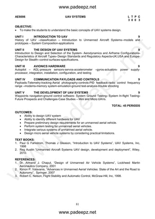 81
AE8006 UAV SYSTEMS L T P C
3 0 0 3
OBJECTIVE:
 To make the students to understand the basic concepts of UAV systems design.
UNIT I INTRODUCTION TO UAV 9
History of UAV –classification – Introduction to Unmanned Aircraft Systems--models and
prototypes – System Composition-applications
UNIT II THE DESIGN OF UAV SYSTEMS 9
Introduction to Design and Selection of the System- Aerodynamics and Airframe Configurations-
Characteristics of Aircraft Types- Design Standards and Regulatory Aspects-UK,USA and Europe-
Design for Stealth--control surfaces-specifications.
UNIT III AVIONICS HARDWARE 9
Autopilot – AGL-pressure sensors-servos-accelerometer –gyros-actuators- power supply-
processor, integration, installation, configuration, and testing
UNIT IV COMMUNICATION PAYLOADS AND CONTROLS 9
Payloads-Telemetry-tracking-Aerial photography-controls-PID feedback-radio control frequency
range –modems-memory system-simulation-ground test-analysis-trouble shooting
UNIT V THE DEVELOPMENT OF UAV SYSTEMS 9
Waypoints navigation-ground control software- System Ground Testing- System In-flight Testing-
Future Prospects and Challenges-Case Studies – Mini and Micro UAVs.
TOTAL: 45 PERIODS
OUTCOMES:
 Ability to design UAV system
 Ability to identify different hardware for UAV
 Prepare preliminary design requirements for an unmanned aerial vehicle.
 Perform system testing for unmanned aerial vehicles.
 Integrate various systems of unmanned aerial vehicle.
 Design micro aerial vehicle systems by considering practical limitations.
TEXT BOOKS:
1. Paul G Fahlstrom, Thomas J Gleason, “Introduction to UAV Systems”, UAV Systems, Inc,
1998
2. Reg Austin “Unmanned Aircraft Systems UAV design, development and deployment”, Wiley,
2010.
REFERENCES:
1. Dr. Armand J. Chaput, “Design of Unmanned Air Vehicle Systems”, Lockheed Martin
Aeronautics Company, 2001
2. Kimon P. Valavanis, “Advances in Unmanned Aerial Vehicles: State of the Art and the Road to
Autonomy”, Springer, 2007
3. Robert C. Nelson, Flight Stability and Automatic Control, McGraw-Hill, Inc, 1998.
www.padeepz.net
www.padeepz.net
w
w
w
.padeepz.net
 