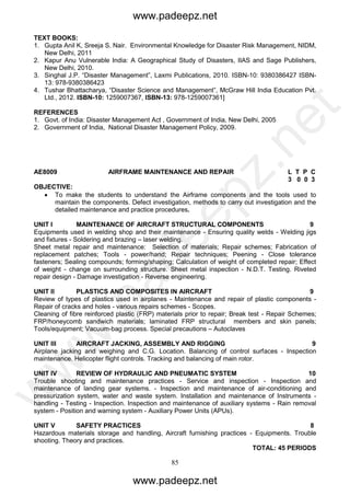85
TEXT BOOKS:
1. Gupta Anil K, Sreeja S. Nair. Environmental Knowledge for Disaster Risk Management, NIDM,
New Delhi, 2011
2. Kapur Anu Vulnerable India: A Geographical Study of Disasters, IIAS and Sage Publishers,
New Delhi, 2010.
3. Singhal J.P. “Disaster Management”, Laxmi Publications, 2010. ISBN-10: 9380386427 ISBN-
13: 978-9380386423
4. Tushar Bhattacharya, “Disaster Science and Management”, McGraw Hill India Education Pvt.
Ltd., 2012. ISBN-10: 1259007367, ISBN-13: 978-1259007361]
REFERENCES
1. Govt. of India: Disaster Management Act , Government of India, New Delhi, 2005
2. Government of India, National Disaster Management Policy, 2009.
AE8009 AIRFRAME MAINTENANCE AND REPAIR L T P C
3 0 0 3
OBJECTIVE:
 To make the students to understand the Airframe components and the tools used to
maintain the components. Defect investigation, methods to carry out investigation and the
detailed maintenance and practice procedures.
UNIT I MAINTENANCE OF AIRCRAFT STRUCTURAL COMPONENTS 9
Equipments used in welding shop and their maintenance - Ensuring quality welds - Welding jigs
and fixtures - Soldering and brazing – laser welding.
Sheet metal repair and maintenance: Selection of materials; Repair schemes; Fabrication of
replacement patches; Tools - power/hand; Repair techniques; Peening - Close tolerance
fasteners; Sealing compounds; forming/shaping; Calculation of weight of completed repair; Effect
of weight - change on surrounding structure. Sheet metal inspection - N.D.T. Testing. Riveted
repair design - Damage investigation - Reverse engineering.
UNIT II PLASTICS AND COMPOSITES IN AIRCRAFT 9
Review of types of plastics used in airplanes - Maintenance and repair of plastic components -
Repair of cracks and holes - various repairs schemes - Scopes.
Cleaning of fibre reinforced plastic (FRP) materials prior to repair; Break test - Repair Schemes;
FRP/honeycomb sandwich materials; laminated FRP structural members and skin panels;
Tools/equipment; Vacuum-bag process. Special precautions – Autoclaves
UNIT III AIRCRAFT JACKING, ASSEMBLY AND RIGGING 9
Airplane jacking and weighing and C.G. Location. Balancing of control surfaces - Inspection
maintenance. Helicopter flight controls. Tracking and balancing of main rotor.
UNIT IV REVIEW OF HYDRAULIC AND PNEUMATIC SYSTEM 10
Trouble shooting and maintenance practices - Service and inspection - Inspection and
maintenance of landing gear systems. - Inspection and maintenance of air-conditioning and
pressurization system, water and waste system. Installation and maintenance of Instruments -
handling - Testing - Inspection. Inspection and maintenance of auxiliary systems - Rain removal
system - Position and warning system - Auxiliary Power Units (APUs).
UNIT V SAFETY PRACTICES 8
Hazardous materials storage and handling, Aircraft furnishing practices - Equipments. Trouble
shooting. Theory and practices.
TOTAL: 45 PERIODS
www.padeepz.net
www.padeepz.net
w
w
w
.padeepz.net
 