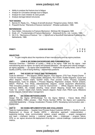 87
 Ability to analyse the fracture due to fatigue
 Analyze for cumulative damage due to fatigue.
 Analyze for crack initiation & crack growth.
 Analyze damage tolerant structures
TEXT BOOKS:
1. Barrois W, Ripely, E.L., “Fatigue of aircraft structure," Pergamon press. Oxford, 1983.
2. Prasanth Kumar, "Elements of fracture mechanics", Wheeter publication, 1999.
REFERENCES:
1. Kare Hellan ,’Introduction to Fracture Mechanics’, McGraw Hill, Singapore,1985
2. Knott, J.F., “Fundamentals of Fracture Mechanics,” - Buterworth & Co., Ltd., London, 1983.
3. Sih C.G., “Mechanics of fracture.” Vol - I, Sijthoff and w Noordhoff International Publishing Co.,
Netherlands, 1989.
PR8071 LEAN SIX SIGMA L T P C
3 0 0 3
OBJECTIVE:
• To gain insights about the importance of lean manufacturing and six sigma practices.
UNIT I LEAN & SIX SIGMA BACKGROUND AND FUNDAMENTALS 9
Historical Overview – Definition of quality – What is six sigma -TQM and Six sigma - lean
manufacturing and six sigma- six sigma and process tolerance – Six sigma and cultural changes –
six sigma capability – six sigma need assessments - implications of quality levels, Cost of Poor
Quality (COPQ), Cost of Doing Nothing – assessment questions
UNIT II THE SCOPE OF TOOLS AND TECHNIQUES 9
Tools for definition – IPO diagram, SIPOC diagram, Flow diagram, CTQ Tree, Project Charter –
Tools for measurement – Check sheets, Histograms, Run Charts, Scatter Diagrams, Cause and
effect diagram, Pareto charts, Control charts, Flow process charts, Process Capability
Measurement, Tools for analysis – Process Mapping, Regression analysis, RU/CS analysis,
SWOT, PESTLE, Five Whys, interrelationship diagram, overall equipment effectiveness,
TRIZ innovative problem solving – Tools for improvement – Affinity diagram, Normal group
technique, SMED, 5S, mistake proofing, Value stream Mapping, forced field analysis –
Tools for control – Gantt chart, Activity network diagram, Radar chart, PDCA cycle, Milestone
tracker diagram, Earned value management.
UNIT III SIX SIGMA METHODOLOGIES 9
Design For Six Sigma (DFSS),Design For Six Sigma Method - Failure Mode Effect
Analysis (FMEA), FMEA process - Risk Priority Number (RPN)- Six Sigma and Leadership,
committed leadership – Change Acceleration Process (CAP)- Developing communication plan –
Stakeholder.
UNIT IV SIX SIGMA IMPLEMENTATION AND CHALLENGES 9
Tools for implementation – Supplier Input Process Output Customer (SIPOC) – Quality Function
Deployment or House of Quality (QFD) – alternative approach –implementation –
leadership training, close communication system, project selection – project management
and team – champion training – customer quality index – challenges – program failure,
CPQ vs six sigma, structure the deployment of six sigma – cultural challenge – customer/internal
metrics.
www.padeepz.net
www.padeepz.net
w
w
w
.padeepz.net
 