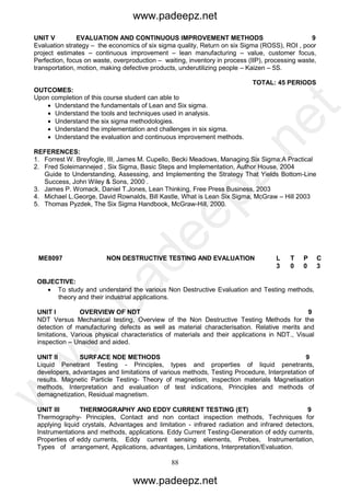 88
UNIT V EVALUATION AND CONTINUOUS IMPROVEMENT METHODS 9
Evaluation strategy – the economics of six sigma quality, Return on six Sigma (ROSS), ROI , poor
project estimates – continuous improvement – lean manufacturing – value, customer focus,
Perfection, focus on waste, overproduction – waiting, inventory in process (IIP), processing waste,
transportation, motion, making defective products, underutilizing people – Kaizen – 5S.
TOTAL: 45 PERIODS
OUTCOMES:
Upon completion of this course student can able to
 Understand the fundamentals of Lean and Six sigma.
 Understand the tools and techniques used in analysis.
 Understand the six sigma methodologies.
 Understand the implementation and challenges in six sigma.
 Understand the evaluation and continuous improvement methods.
REFERENCES:
1. Forrest W. Breyfogle, III, James M. Cupello, Becki Meadows, Managing Six Sigma:A Practical
2. Fred Soleimannejed , Six Sigma, Basic Steps and Implementation, Author House, 2004
Guide to Understanding, Assessing, and Implementing the Strategy That Yields Bottom-Line
Success, John Wiley & Sons, 2000 .
3. James P. Womack, Daniel T.Jones, Lean Thinking, Free Press Business, 2003
4. Michael L.George, David Rownalds, Bill Kastle, What is Lean Six Sigma, McGraw – Hill 2003
5. Thomas Pyzdek, The Six Sigma Handbook, McGraw-Hill, 2000.
ME8097 NON DESTRUCTIVE TESTING AND EVALUATION L T
P
P C
3 0
0
0 3
OBJECTIVE:
 To study and understand the various Non Destructive Evaluation and Testing methods,
theory and their industrial applications.
UNIT I OVERVIEW OF NDT 9
NDT Versus Mechanical testing, Overview of the Non Destructive Testing Methods for the
detection of manufacturing defects as well as material characterisation. Relative merits and
limitations, Various physical characteristics of materials and their applications in NDT., Visual
inspection – Unaided and aided.
UNIT II SURFACE NDE METHODS 9
Liquid Penetrant Testing - Principles, types and properties of liquid penetrants,
developers, advantages and limitations of various methods, Testing Procedure, Interpretation of
results. Magnetic Particle Testing- Theory of magnetism, inspection materials Magnetisation
methods, Interpretation and evaluation of test indications, Principles and methods of
demagnetization, Residual magnetism.
UNIT III THERMOGRAPHY AND EDDY CURRENT TESTING (ET) 9
Thermography- Principles, Contact and non contact inspection methods, Techniques for
applying liquid crystals, Advantages and limitation - infrared radiation and infrared detectors,
Instrumentations and methods, applications. Eddy Current Testing-Generation of eddy currents,
Properties of eddy currents, Eddy current sensing elements, Probes, Instrumentation,
Types of arrangement, Applications, advantages, Limitations, Interpretation/Evaluation.
www.padeepz.net
www.padeepz.net
w
w
w
.padeepz.net
 