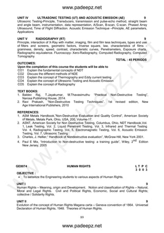 89
UNIT IV ULTRASONIC TESTING (UT) AND ACOUSTIC EMISSION (AE) 9
Ultrasonic Testing-Principle, Transducers, transmission and pulse-echo method, straight beam
and angle beam, instrumentation, data representation, A/Scan, B-scan, C-scan. Phased Array
Ultrasound, Time of Flight Diffraction. Acoustic Emission Technique –Principle, AE parameters,
Applications
UNIT V RADIOGRAPHY (RT) 9
Principle, interaction of X-Ray with matter, imaging, film and film less techniques, types and use
of filters and screens, geometric factors, Inverse square, law, characteristics of films -
graininess, density, speed, contrast, characteristic curves, Penetrameters, Exposure charts,
Radiographic equivalence. Fluoroscopy- Xero-Radiography, Computed Radiography, Computed
Tomography
TOTAL : 45 PERIODS
OUTCOMES:
Upon the completion of this course the students will be able to
CO1 Explain the fundamental concepts of NDT
CO2 Discuss the different methods of NDE
CO3 Explain the concept of Thermography and Eddy current testing
CO4 Explain the concept of Ultrasonic Testing and Acoustic Emission
CO5 Explain the concept of Radiography
TEXT BOOKS:
1. Baldev Raj, T.Jayakumar, M.Thavasimuthu “Practical Non-Destructive Testing”,
Narosa Publishing House, 2014.
2. Ravi Prakash, “Non-Destructive Testing Techniques”, 1st revised edition, New
Age International Publishers, 2010
REFERENCES:
1. ASM Metals Handbook,”Non-Destructive Evaluation and Quality Control”, American Society
of Metals, Metals Park, Ohio, USA, 200, Volume-17.
2. ASNT, American Society for Non Destructive Testing, Columbus, Ohio, NDT Handbook,Vol.
1, Leak Testing, Vol. 2, Liquid Penetrant Testing, Vol. 3, Infrared and Thermal Testing
Vol. 4, Radiographic Testing, Vol. 5, Electromagnetic Testing, Vol. 6, Acoustic Emission
Testing, Vol. 7, Ultrasonic Testing
3. Charles, J. Hellier,“ Handbook of Nondestructive evaluation”, McGraw Hill, New York 2001.
4. Paul E Mix, “Introduction to Non-destructive testing: a training guide”, Wiley, 2nd Edition
New Jersey, 2005
GE8074 HUMAN RIGHTS L T P C
3 0 0 3
OBJECTIVE :
 To sensitize the Engineering students to various aspects of Human Rights.
UNIT I 9
Human Rights – Meaning, origin and Development. Notion and classification of Rights – Natural,
Moral and Legal Rights. Civil and Political Rights, Economic, Social and Cultural Rights;
collective / Solidarity Rights.
UNIT II 9
Evolution of the concept of Human Rights Magana carta – Geneva convention of 1864. Universal
Declaration of Human Rights, 1948. Theories of Human Rights.
www.padeepz.net
www.padeepz.net
w
w
w
.padeepz.net
 