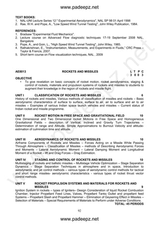 92
TEXT BOOKS:
1. NAL-UNI Lecture Series 12:" Experimental Aerodynamics", NAL SP 98 01 April 1998
2. Rae, W.H. and Pope, A., "Low Speed Wind Tunnel Testing", John Wiley Publication, 1984.
REFERENCES:
1. Bradsaw "Experimental Fluid Mechanics".
2. Lecture course on Advanced Flow diagnostic techniques 17-19 September 2008 NAL,
Bangalore
3. Pope, A., and Goin, L., "High Speed Wind Tunnel Testing", John Wiley, 1985.
4. Rathakrishnan, E., “Instrumentation, Measurements, and Experiments in Fluids,” CRC Press –
Taylor & Francis, 2007.
5. Short term course on Flow visualization techniques, NAL , 2009
AE8013 ROCKETS AND MISSILES L T P C
3 0 0 3
OBJECTIVE
• To give revelation on basic concepts of rocket motion, rocket aerodynamics, staging &
control of rockets, materials and propulsion systems of rockets and missiles to students to
augment their knowledge in the region of rockets and missile flight.
UNIT I CLASSIFICATION OF ROCKETS AND MISSILES 6
History of rockets and missiles, Various methods of classification of missiles and rockets – Basic
aerodynamic characteristics of surface to surface, surface to air, air to surface and air to air
missiles – Examples of various Indian space launch vehicles and missiles – Current status of
Indian rocket and missile programme.
UNIT II ROCKET MOTION IN FREE SPACE AND GRAVITATIONAL FIELD 10
One Dimensional and Two Dimensional rocket Motions in Free Space and Homogeneous
Gravitational Fields – description of Vertical, Inclined and Gravity Turn Trajectories –
Determination of range and Altitude, Simple Approximations to Burnout Velocity and altitude-
estimation of culmination time and altitude.
UNIT III AERODYNAMICS OF ROCKETS AND MISSILES 10
Airframe Components of Rockets and Missiles – Forces Acting on a Missile While Passing
Through Atmosphere – Classification of Missiles – methods of Describing Aerodynamic Forces
and Moments – Lateral Aerodynamic Moment – Lateral Damping Moment and Longitudinal
Moment of a Rocket – lift and Drag Forces – Drag Estimation.
UNIT IV STAGING AND CONTROL OF ROCKETS AND MISSILES 10
Multistaging of rockets and ballistic missiles – Multistage Vehicle Optimization – Stage Separation
Dynamics – Stage Separation Techniques in atmosphere and in space, Introduction to
aerodynamic and jet control methods – various types of aerodynamic control methods for tactical
and short range missiles- aerodynamic characteristics - various types of rocket thrust vector
control methods.
UNIT V ROCKET PROPULSION SYSTEMS AND MATERIALS FOR ROCKETS AND
MISSILES 9
Ignition System in rockets – types of Igniters– Design Consideration of liquid Rocket Combustion
Chamber, Injector Propellant Feed Lines, Valves, Propellant Tanks Outlet and propellant feed
Systems – Propellant Slash and Propellant Hammer – Elimination of Geysering Effect in Missiles –
Selection of Materials – Special Requirements of Materials to Perform under Adverse Conditions.
TOTAL: 45 PERIODS
www.padeepz.net
www.padeepz.net
w
w
w
.padeepz.net
 