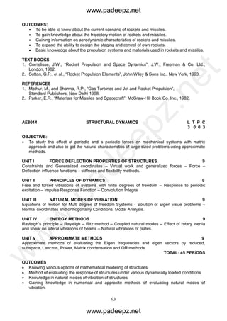 93
OUTCOMES:
 To be able to know about the current scenario of rockets and missiles.
 To gain knowledge about the trajectory motion of rockets and missiles.
 Gaining information on aerodynamic characteristics of rockets and missiles.
 To expand the ability to design the staging and control of own rockets.
 Basic knowledge about the propulsion systems and materials used in rockets and missiles.
TEXT BOOKS
1. Cornelisse, J.W., “Rocket Propulsion and Space Dynamics”, J.W., Freeman & Co. Ltd.,
London, 1982.
2. Sutton, G.P., et al., “Rocket Propulsion Elements”, John Wiley & Sons Inc., New York, 1993.
REFERENCES
1. Mathur, M., and Sharma, R.P., “Gas Turbines and Jet and Rocket Propulsion”,
Standard Publishers, New Delhi 1998.
2. Parker, E.R., “Materials for Missiles and Spacecraft”, McGraw-Hill Book Co. Inc., 1982.
AE8014 STRUCTURAL DYNAMICS L T P C
3 0 0 3
OBJECTIVE:
 To study the effect of periodic and a periodic forces on mechanical systems with matrix
approach and also to get the natural characteristics of large sized problems using approximate
methods.
UNIT I FORCE DEFLECTION PROPERTIES OF STRUCTURES 9
Constraints and Generalized coordinates – Virtual work and generalized forces – Force –
Deflection influence functions – stiffness and flexibility methods.
UNIT II PRINCIPLES OF DYNAMICS 9
Free and forced vibrations of systems with finite degrees of freedom – Response to periodic
excitation – Impulse Response Function – Convolution Integral
UNIT III NATURAL MODES OF VIBRATION 9
Equations of motion for Multi degree of freedom Systems - Solution of Eigen value problems –
Normal coordinates and orthogonality Conditions. Modal Analysis.
UNIT IV ENERGY METHODS 9
Rayleigh’s principle – Rayleigh – Ritz method – Coupled natural modes – Effect of rotary inertia
and shear on lateral vibrations of beams – Natural vibrations of plates.
UNIT V APPROXIMATE METHODS 9
Approximate methods of evaluating the Eigen frequencies and eigen vectors by reduced,
subspace, Lanczos, Power, Matrix condensation and QR methods.
TOTAL: 45 PERIODS
OUTCOMES
 Knowing various options of mathematical modeling of structures
 Method of evaluating the response of structures under various dynamically loaded conditions
 Knowledge in natural modes of vibration of structures
 Gaining knowledge in numerical and approxite methods of evaluating natural modes of
vibration.
www.padeepz.net
www.padeepz.net
w
w
w
.padeepz.net
 