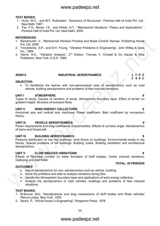 94
TEXT BOOKS:
1. Hurty. W.C. and M.F. Rubinstein, “Dynamics of Structures”, Prentice Hall of India Pvt. Ltd.,
New Delhi 1987.
2. Tse. F.S., Morse. I.E. and Hinkle. H.T., “Mechanical Vibrations: Theory and Applications” ,
Prentice Hall of India Pvt. Ltd, New Delhi, 2004.
REFERENCES:
1. Ramamurthi. V., “Mechanical Vibration Practice and Noise Control” Narosa Publishing House
Pvt. Ltd, 2008
2. Timoshenko. S.P., and D.H. Young, “Vibration Problems in Engineering”, John Willey & Sons
Inc., 1984.
3. Vierck. R.K., “Vibration Analysis”, 2nd
Edition, Thomas Y. Crowell & Co Harper & Row
Publishers, New York, U.S.A. 1989.
AE8015 INDUSTRIAL AERODYNAMICS L T P C
3 0 0 3
OBJECTIVE:
 To familiarize the learner with non-aeronautical uses of aerodynamics such as road
vehicle, building aerodynamics and problems of flow induced vibrations.
UNIT I ATMOSPHERE 9
Types of winds, Causes of variation of winds, Atmospheric boundary layer, Effect of terrain on
gradient height, Structure of turbulent flows.
UNIT II WIND ENERGY COLLECTORS 9
Horizontal axis and vertical axis machines, Power coefficient, Betz coefficient by momentum
theory.
UNIT III VEHICLE AERODYNAMICS 9
Power requirements and drag coefficients of automobiles, Effects of cut back angle, Aerodynamics
of trains and Hovercraft.
UNIT IV BUILDING AERODYNAMICS 9
Pressure distribution on low rise buildings, wind forces on buildings. Environmental winds in city
blocks, Special problems of tall buildings, Building codes, Building ventilation and architectural
aerodynamics.
UNIT V FLOW INDUCED VIBRATIONS 9
Effects of Reynolds number on wake formation of bluff shapes, Vortex induced vibrations,
Galloping and stall flutter.
TOTAL: 45 PERIODS
OUTCOMES
 Use of aerodynamics for non- aerodynamics such as vehicle, building.
 Solve the problems and able to analyse vibrations during flow
 Identify the Atmospheric boundary layer and applications of wind energy collectors.
 Analyze the aerodynamics of road vehicles, buildings and problems of flow induced
vibrations.
TEXT BOOKS:
1. M.Sovran (Ed), “Aerodynamics and drag mechanisms of bluff bodies and Road vehicles”,
Plenum press, New York, 1978.
2. Sachs. P., “Winds forces in Engineering”, Pergamon Press, 1978.
www.padeepz.net
www.padeepz.net
w
w
w
.padeepz.net
 