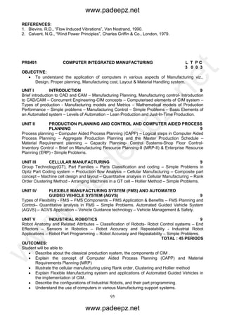 95
REFERENCES:
1. Blevins. R.D., “Flow Induced Vibrations”, Van Nostrand, 1990.
2. Calvent. N.G., “Wind Power Principles”, Charles Griffin & Co., London, 1979.
PR8491 COMPUTER INTEGRATED MANUFACTURING L T P C
3 0 0 3
OBJECTIVE:
 To understand the application of computers in various aspects of Manufacturing viz.,
Design, Proper planning, Manufacturing cost, Layout & Material Handling system.
UNIT I INTRODUCTION 9
Brief introduction to CAD and CAM – Manufacturing Planning, Manufacturing control- Introduction
to CAD/CAM – Concurrent Engineering-CIM concepts – Computerised elements of CIM system –
Types of production - Manufacturing models and Metrics – Mathematical models of Production
Performance – Simple problems – Manufacturing Control – Simple Problems – Basic Elements of
an Automated system – Levels of Automation – Lean Production and Just-In-Time Production.
UNIT II PRODUCTION PLANNING AND CONTROL AND COMPUTER AIDED PROCESS
PLANNING 9
Process planning – Computer Aided Process Planning (CAPP) – Logical steps in Computer Aided
Process Planning – Aggregate Production Planning and the Master Production Schedule –
Material Requirement planning – Capacity Planning- Control Systems-Shop Floor Control-
Inventory Control – Brief on Manufacturing Resource Planning-II (MRP-II) & Enterprise Resource
Planning (ERP) - Simple Problems.
UNIT III CELLULAR MANUFACTURING 9
Group Technology(GT), Part Families – Parts Classification and coding – Simple Problems in
Opitz Part Coding system – Production flow Analysis – Cellular Manufacturing – Composite part
concept – Machine cell design and layout – Quantitative analysis in Cellular Manufacturing – Rank
Order Clustering Method - Arranging Machines in a GT cell – Hollier Method – Simple Problems.
UNIT IV FLEXIBLE MANUFACTURING SYSTEM (FMS) AND AUTOMATED
GUIDED VEHICLE SYSTEM (AGVS) 9
Types of Flexibility - FMS – FMS Components – FMS Application & Benefits – FMS Planning and
Control– Quantitative analysis in FMS – Simple Problems. Automated Guided Vehicle System
(AGVS) – AGVS Application – Vehicle Guidance technology – Vehicle Management & Safety.
UNIT V INDUSTRIAL ROBOTICS 9
Robot Anatomy and Related Attributes – Classification of Robots- Robot Control systems – End
Effectors – Sensors in Robotics – Robot Accuracy and Repeatability - Industrial Robot
Applications – Robot Part Programming – Robot Accuracy and Repeatability – Simple Problems.
TOTAL : 45 PERIODS
OUTCOMES:
Student will be able to
 Describe about the classical production system, the components of CIM .
 Explain the concept of Computer Aided Process Planning (CAPP) and Material
Requirements Planning (MRP)
 Illustrate the cellular manufacturing using Rank order, Clustering and Hollier method
 Explain Flexible Manufacturing system and applications of Automated Guided Vehicles in
the implementation of CIM..
 Describe the configurations of Industrial Robots, and their part programming.
 Understand the use of computers in various Manufacturing support systems.
www.padeepz.net
www.padeepz.net
w
w
w
.padeepz.net
 