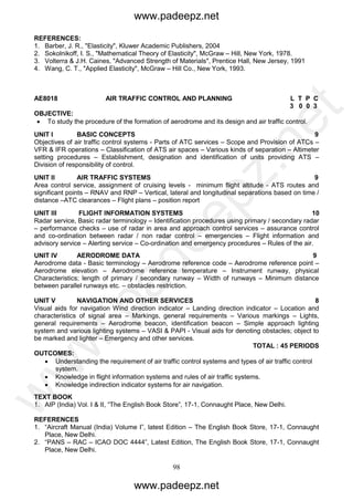 98
REFERENCES:
1. Barber, J. R., "Elasticity", Kluwer Academic Publishers, 2004
2. Sokolnikoff, I. S., "Mathematical Theory of Elasticity", McGraw – Hill, New York, 1978.
3. Volterra & J.H. Caines, "Advanced Strength of Materials", Prentice Hall, New Jersey, 1991
4. Wang, C. T., "Applied Elasticity", McGraw – Hill Co., New York, 1993.
AE8018 AIR TRAFFIC CONTROL AND PLANNING L T P C
3 0 0 3
OBJECTIVE:
 To study the procedure of the formation of aerodrome and its design and air traffic control.
UNIT I BASIC CONCEPTS 9
Objectives of air traffic control systems - Parts of ATC services – Scope and Provision of ATCs –
VFR & IFR operations – Classification of ATS air spaces – Various kinds of separation – Altimeter
setting procedures – Establishment, designation and identification of units providing ATS –
Division of responsibility of control.
UNIT II AIR TRAFFIC SYSTEMS 9
Area control service, assignment of cruising levels - minimum flight altitude - ATS routes and
significant points – RNAV and RNP – Vertical, lateral and longitudinal separations based on time /
distance –ATC clearances – Flight plans – position report
UNIT III FLIGHT INFORMATION SYSTEMS 10
Radar service, Basic radar terminology – Identification procedures using primary / secondary radar
– performance checks – use of radar in area and approach control services – assurance control
and co-ordination between radar / non radar control – emergencies – Flight information and
advisory service – Alerting service – Co-ordination and emergency procedures – Rules of the air.
UNIT IV AERODROME DATA 9
Aerodrome data - Basic terminology – Aerodrome reference code – Aerodrome reference point –
Aerodrome elevation – Aerodrome reference temperature – Instrument runway, physical
Characteristics; length of primary / secondary runway – Width of runways – Minimum distance
between parallel runways etc. – obstacles restriction.
UNIT V NAVIGATION AND OTHER SERVICES 8
Visual aids for navigation Wind direction indicator – Landing direction indicator – Location and
characteristics of signal area – Markings, general requirements – Various markings – Lights,
general requirements – Aerodrome beacon, identification beacon – Simple approach lighting
system and various lighting systems – VASI & PAPI - Visual aids for denoting obstacles; object to
be marked and lighter – Emergency and other services.
TOTAL : 45 PERIODS
OUTCOMES:
 Understanding the requirement of air traffic control systems and types of air traffic control
system.
 Knowledge in flight information systems and rules of air traffic systems.
 Knowledge indirection indicator systems for air navigation.
TEXT BOOK
1. AIP (India) Vol. I & II, “The English Book Store”, 17-1, Connaught Place, New Delhi.
REFERENCES
1. “Aircraft Manual (India) Volume I”, latest Edition – The English Book Store, 17-1, Connaught
Place, New Delhi.
2. “PANS – RAC – ICAO DOC 4444”, Latest Edition, The English Book Store, 17-1, Connaught
Place, New Delhi.
www.padeepz.net
www.padeepz.net
w
w
w
.padeepz.net
 