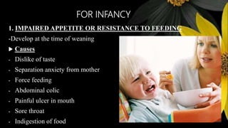 FOR INFANCY
1. IMPAIRED APPETITE OR RESISTANCE TO FEEDING
-Develop at the time of weaning
 Causes
- Dislike of taste
- Separation anxiety from mother
- Force feeding
- Abdominal colic
- Painful ulcer in mouth
- Sore throat
- Indigestion of food
 