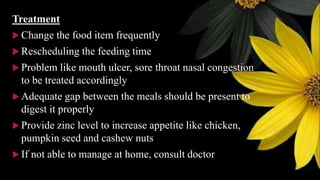 Treatment
 Change the food item frequently
 Rescheduling the feeding time
 Problem like mouth ulcer, sore throat nasal congestion
to be treated accordingly
 Adequate gap between the meals should be present to
digest it properly
 Provide zinc level to increase appetite like chicken,
pumpkin seed and cashew nuts
 If not able to manage at home, consult doctor
 
