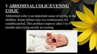 2. ABDOMINAL COLIC/EVENING
COLIC
Abdominal colic is an important cause of crying in the
children. Some infants may cry continuously for
variable period. This problem improve after 3 to 4
months and crying mostly in evening
 
