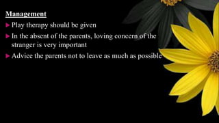 Management
 Play therapy should be given
 In the absent of the parents, loving concern of the
stranger is very important
 Advice the parents not to leave as much as possible
 