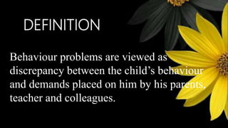 DEFINITION
Behaviour problems are viewed as
discrepancy between the child’s behaviour
and demands placed on him by his parents,
teacher and colleagues.
 