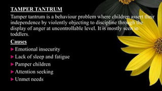 TAMPER TANTRUM
Tamper tantrum is a behaviour problem where children assert their
independence by violently objecting to discipline through the
display of anger at uncontrollable level. It is mostly seen in
toddlers.
Causes
 Emotional insecurity
 Lack of sleep and fatigue
 Pamper children
 Attention seeking
 Unmet needs
 