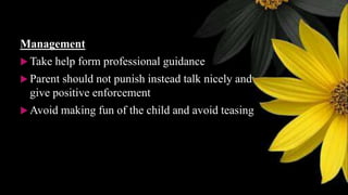 Management
 Take help form professional guidance
 Parent should not punish instead talk nicely and
give positive enforcement
 Avoid making fun of the child and avoid teasing
 