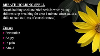 BREATH HOLDING SPELL
Breath holding spell are brief periods when young
children stop breathing for upto 1 minute, often cause a
child to pass out(loss of consciousness)
Causes
 Frustration
 Angry
 In pain
 Afraid
 