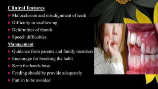 Clinical features
 Malocclusion and misalignment of teeth
 Difficulty in swallowing
 Deformities of thumb
 Speech difficulties
Management
 Guidance from parents and family members
 Encourage for breaking the habit
 Keep the hands busy
 Feeding should be provide adequately
 Punish to be avoided
 