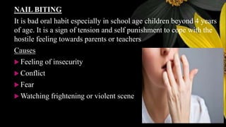 NAIL BITING
It is bad oral habit especially in school age children beyond 4 years
of age. It is a sign of tension and self punishment to cope with the
hostile feeling towards parents or teachers
Causes
 Feeling of insecurity
 Conflict
 Fear
 Watching frightening or violent scene
 