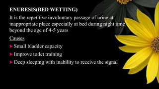 ENURESIS(BED WETTING)
It is the repetitive involuntary passage of urine at
inappropriate place especially at bed during night time
beyond the age of 4-5 years
Causes
 Small bladder capacity
 Improve toilet training
 Deep sleeping with inability to receive the signal
 
