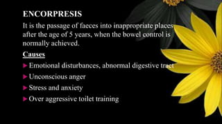 ENCORPRESIS
It is the passage of faeces into inappropriate places
after the age of 5 years, when the bowel control is
normally achieved.
Causes
 Emotional disturbances, abnormal digestive tract
 Unconscious anger
 Stress and anxiety
 Over aggressive toilet training
 