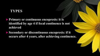 TYPES
 Primary or continuous encopresis: it is
identified by age 4 if fecal continence is not
achieved
 Secondary or discontinuous encopresis: if it
occurs after 4 years, after achieving continence.
 