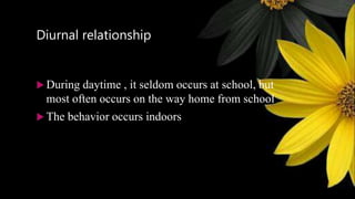 Diurnal relationship
 During daytime , it seldom occurs at school, but
most often occurs on the way home from school
 The behavior occurs indoors
 