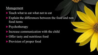 Management
 Teach what to eat what not to eat
 Explain the differences between the food and non
food items
 Psychotherapy
 Increase communication with the child
 Offer tasty and nutritious food
 Provision of proper food
 