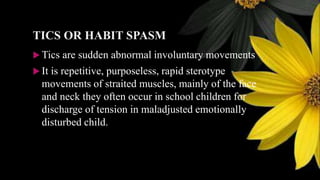 TICS OR HABIT SPASM
 Tics are sudden abnormal involuntary movements
 It is repetitive, purposeless, rapid sterotype
movements of straited muscles, mainly of the face
and neck they often occur in school children for
discharge of tension in maladjusted emotionally
disturbed child.
 