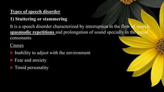 Types of speech disorder
1) Stuttering or stammering
It is a speech disorder characterized by interruption in the flow of speech,
spasmodic repetitions and prolongation of sound specially in the initial
consonants
Causes
 Inability to adjust with the environment
 Fear and anxiety
 Timid personality
 