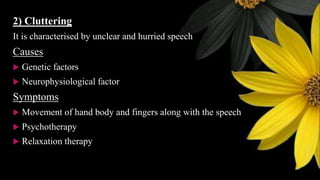 2) Cluttering
It is characterised by unclear and hurried speech
Causes
 Genetic factors
 Neurophysiological factor
Symptoms
 Movement of hand body and fingers along with the speech
 Psychotherapy
 Relaxation therapy
 