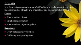 4) Dyslalia
It is the most common disorder of difficulty in articulation which is caused
by abnormalities of teeth jaw or palate or due to emotional deprivation.
Causes
 Abnormalities of teeth
 Emotional deprivation
 Abnormalities of jaw or palate
Symptoms
 Delay language development
 Difficulty in repeating sound
 