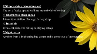 2)Sleep walking (somnabulesm)
The act of wake up and walking around while sleeping
3) Obstructive sleep apnea
Intermittent airflow blockage during sleep
4) Insomnia
Persistent problems falling or staying asleep
5)Night mares
Awaken from a frightening bad dream and is conscious of surrounding
 