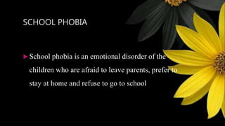 SCHOOL PHOBIA
 School phobia is an emotional disorder of the
children who are afraid to leave parents, prefer to
stay at home and refuse to go to school
 