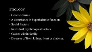 ETIOLOGY
• Genetic causes
• A disturbance in hypothalamic function.
• Social Factors
• Individual psychological factors
• Causes within family
• Diseases of liver, kidney, heart or diabetes.
 