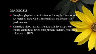 DIAGNOSIS
 Complete physical examination including lab tests to rule
out metabolic and CNS abnormalities; malabsorption
syndrome etc.
 Complete blood testing- haemoglobin levels, platelet
counts, cholesterol level, total protein, sodium, potassium,
chloride and BUN.
 