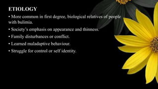ETIOLOGY
• More common in first degree, biological relatives of people
with bulimia.
• Society’s emphasis on appearance and thinness.
• Family disturbances or conflict.
• Learned maladaptive behaviour.
• Struggle for control or self identity.
 