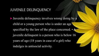 JUVENILE DELINQUENCY
 Juvenile delinquency involves wrong doing by a
child or a young person who is under an age
specified by the law of the place concerned. • A
juvenile delinquent is a person who is below 16
years of age (18 years in case of a girl) who
indulges in antisocial activity.
 