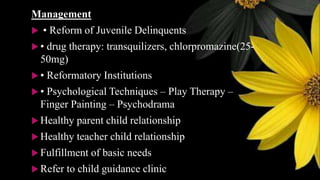 Management
 • Reform of Juvenile Delinquents
 • drug therapy: transquilizers, chlorpromazine(25-
50mg)
 • Reformatory Institutions
 • Psychological Techniques – Play Therapy –
Finger Painting – Psychodrama
 Healthy parent child relationship
 Healthy teacher child relationship
 Fulfillment of basic needs
 Refer to child guidance clinic
 