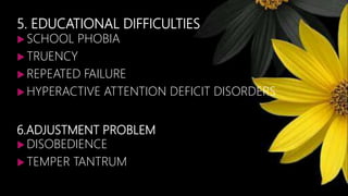 5. EDUCATIONAL DIFFICULTIES
 SCHOOL PHOBIA
 TRUENCY
 REPEATED FAILURE
 HYPERACTIVE ATTENTION DEFICIT DISORDERS
6.ADJUSTMENT PROBLEM
 DISOBEDIENCE
 TEMPER TANTRUM
 