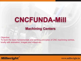 CNCFUNDA-Mill
Machining Centers
Objective:
To learn the basic fundamentals and working principles of CNC machining centres,
briefly with animation, Images and videos etc..
 