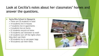 Look at Cecilia’s notes about her classmates’ homes and
answer the questions.
 Santa Rita School in Zipaquirá
• There are 25 students in total
• 14 students live in houses
• 7 students live in apartments
• 4 students live on farms
• 21 students recycle at home
• 15 students use rainwater to wash
• 22 students turn off the lights when
they don't use them
• 20 students try to use paper bags
• 18 students use their bikes
 