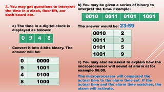 3. You may get questions to interpret
the time in a clock, floor lift, car
dash board etc.
 a) The time in a digital clock is
displayed as follows:
 Convert it into 4-bits binary. The
answer will be:
b) You may be given a series of binary to
interpret the time. Example:
The answer would be: 23:59
c) You may also be asked to explain how the
microprocessor will sound at alarm at for
example 06.00.
The microprocessor will compared the
actual time to the alarm time set. If the
actual time and the alarm time matches, the
alarm will activate.
0 9 4 8
0 0000
9 1001
4 0100
8 1000
0010 0011 0101 1001
0010 2
0011 3
0101 5
1001 9
 