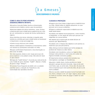 DESCOBRINDOOMUNDO0a1ano
CARDÁPIO DE BRINQUEDOS EBRINCADEIRAS 13
3 a 6 meses
DESCOBRINDO O MUNDO
CUIDADO E PROTEÇÃO
•Prepare u m a área limpa e segura para o bebê brincar
no chão. Afaste todos os objetos pequenos ou que
possam cair e causar acidentes;
•Prepare o ambiente separando os objetos que seu
bebê pode mexer;
•Cuidado c o m objetos muito pequenos, c o m o m o e d a s
e tampinhas, e c o m potes de talco que possam ser
engolidos ou causar asfixia;
•Os objetos para exploração do bebê devem ser
maiores que 10centímetros;
•Cuidado c o m a limpeza dos objetos e c o m pontas ou
materiais que possam cortá-lo;
•Não ofereça n e n h u m objeto que tenha vestígio de
produto de limpeza ou odor tóxico;
•Cuidado c o m trocadores, c a m a s ou lugares altos.
Coloque tudo próximo a você antes de cuidar d a
higiene do bebê, evitando quedas;
•É importante colocar protetor de tom adas nos
interruptores e proteger os fios elétricos;
•Quando o bebê chora, tenha paciência e tente
descobrir porque ele está chorando. Veja se ele está
c o m fome, sujo, se sente calor, frio ou dor. Às vezes ele
chora só porque quer estar perto d a m ãe, do pai ou de
outro cuidador;
•Nunca s a c u d a o bebê! Se estiver muito frustrado c o m
seu choro, coloque-o e m u m lugar seguro, peça ajuda
ou tente se acalm ar antes de peg ar o bebê no colo
novamente.
COMO O ADULTO PODE APOIAR O
DESENVOLVIMENTO INFANTIL
•Durante a troca de fralda, b a n h o e alimentação
converse c o m o bebê e conte o que irá acontecer;
•Selecione objetos de vários tamanhos, cores, formas
e texturas para que o bebê possa explorá-los e m cim a
de u m colchonete ou tatame de forma confortável e
segura;
•Faça bolinhas de meias coloridas e espalhe pelo
tatame ou colchão para que o bebê tente se locomover
e impulsione o corpo para pegá-las;
• Cante e o u ç a músicas c o m o bebê;
•Deixe o bebê explorar livremente os movimentos sobre
u m tatame ou colchonete colocados no chão;
•Roupas confortáveis favorecem a m ovim entação e o
bem-estar do bebê;
•E m dias quentes, deixe-o sem roupa para que ele
possa explorar o seu próprio corpo. Eles adoram levar
os pés à boca!
•Brinque de “Cadê? Achou!”. E sconda seu rosto atrás de
u m a fralda de pano dizendo: “Cadê?”. Abaixe a fralda
de pano e diga: “Achou!”;
•O contato físico frequente do bebê c o m o cuidador
contribui para a redução d a frequência e d a
intensidade dos episódios de choro.
 